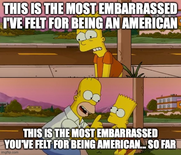 A 2 pane Simpsons comic where Bart says: "This is the most embarrassed I've
felt for being an American". And Homer responds: "This is the most embarrassed
you've felt for being an American... So
far"